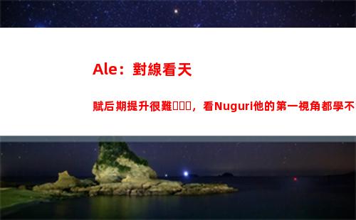 Ale：對線看天賦后期提升很難，看Nuguri他的第一視角都學不會